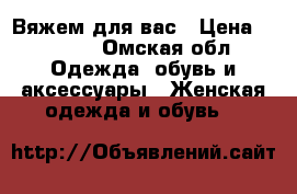 Вяжем для вас › Цена ­ 1 000 - Омская обл. Одежда, обувь и аксессуары » Женская одежда и обувь   